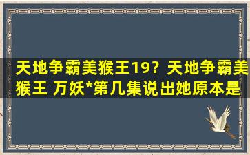 天地争霸美猴王19？天地争霸美猴王 万妖女王第几集说出她原本是鸟仙